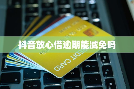 抖音放心借逾期費用減免的可能性與處理建議